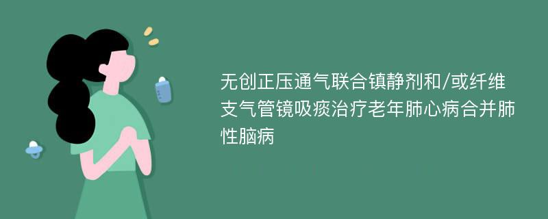 无创正压通气联合镇静剂和/或纤维支气管镜吸痰治疗老年肺心病合并肺性脑病