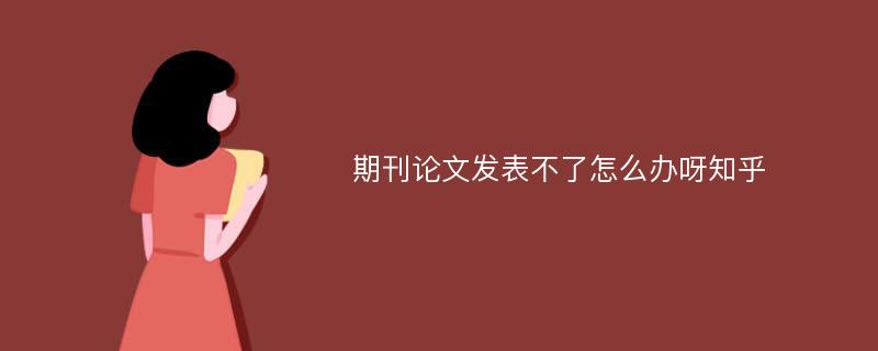 期刊论文发表不了怎么办呀知乎