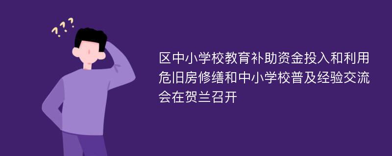 区中小学校教育补助资金投入和利用危旧房修缮和中小学校普及经验交流会在贺兰召开