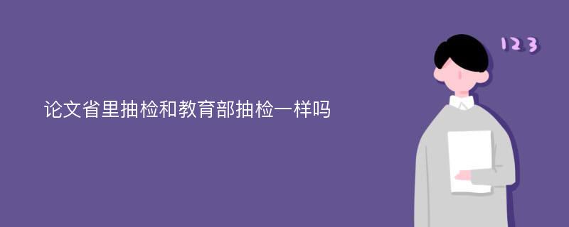 论文省里抽检和教育部抽检一样吗