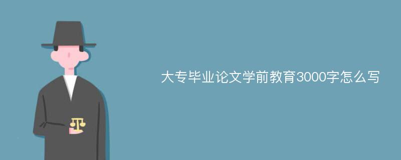 大专毕业论文学前教育3000字怎么写