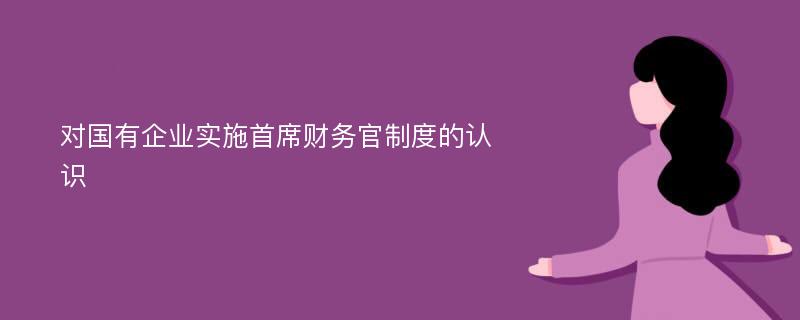 对国有企业实施首席财务官制度的认识