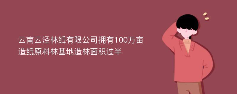 云南云泾林纸有限公司拥有100万亩造纸原料林基地造林面积过半