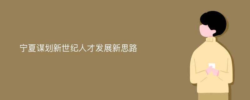 宁夏谋划新世纪人才发展新思路