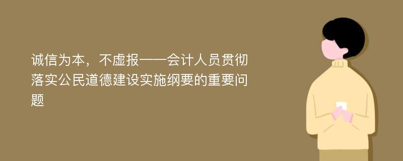 诚信为本，不虚报——会计人员贯彻落实公民道德建设实施纲要的重要问题