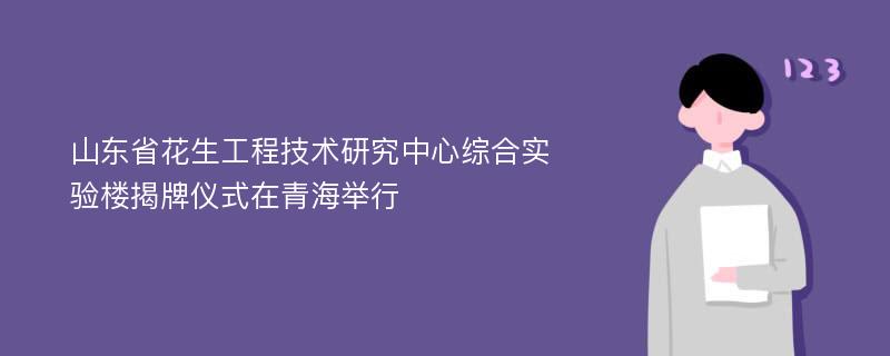 山东省花生工程技术研究中心综合实验楼揭牌仪式在青海举行