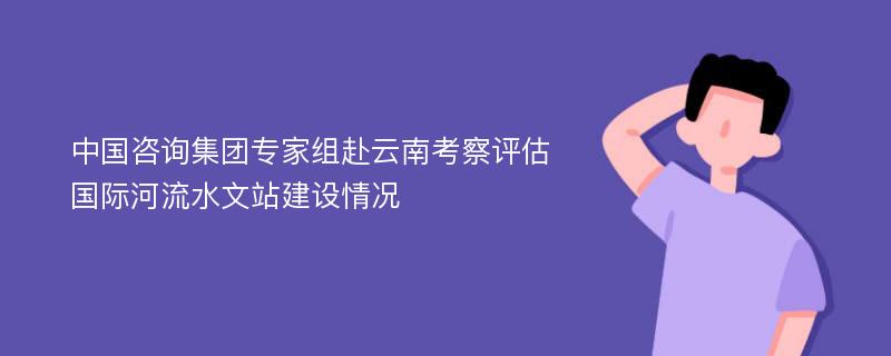 中国咨询集团专家组赴云南考察评估国际河流水文站建设情况